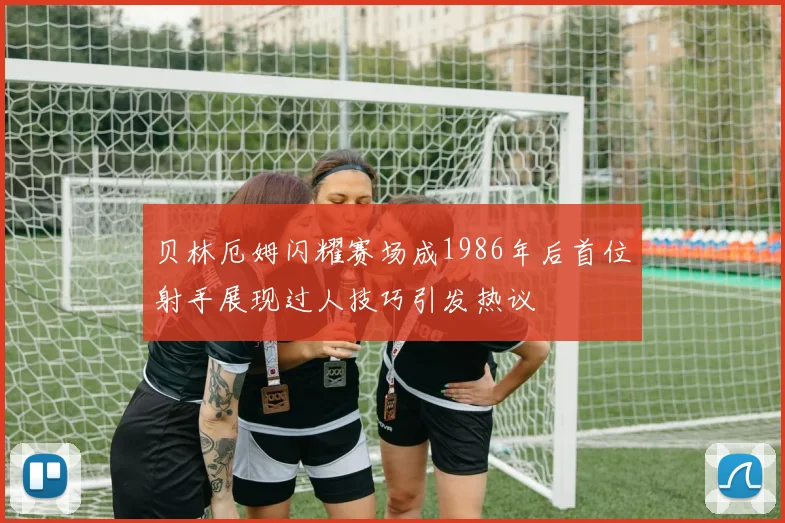 贝林厄姆闪耀赛场成1986年后首位射手展现过人技巧引发热议