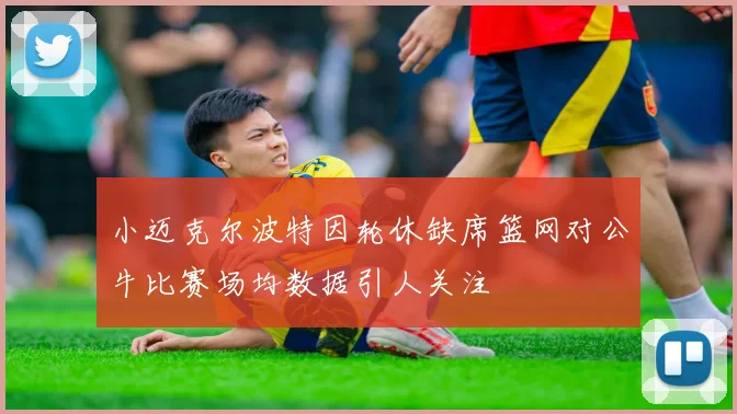 小迈克尔波特因轮休缺席篮网对公牛比赛场均数据引人关注