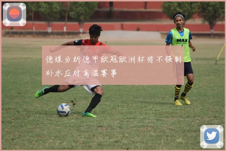 德媒分析德甲欧冠欧洲杯将不强制补水应对高温赛事