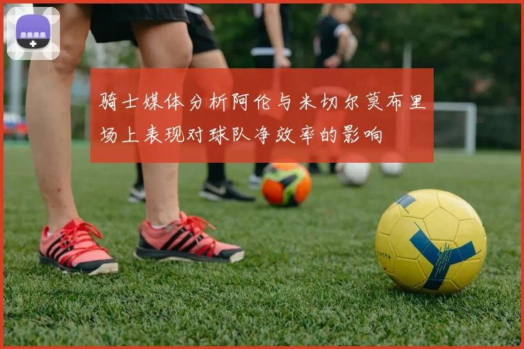 骑士媒体分析阿伦与米切尔莫布里场上表现对球队净效率的影响