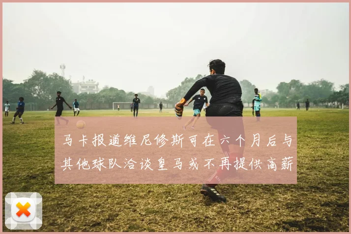 马卡报道维尼修斯可在六个月后与其他球队洽谈皇马或不再提供高薪合同