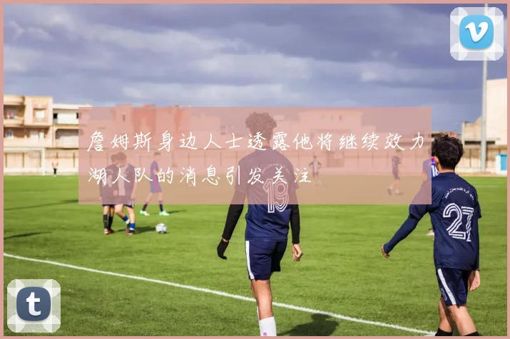 詹姆斯身边人士透露他将继续效力湖人队的消息引发关注