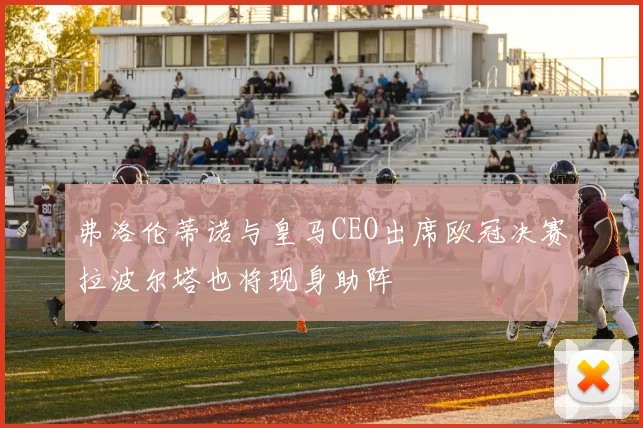 弗洛伦蒂诺与皇马CEO出席欧冠决赛拉波尔塔也将现身助阵