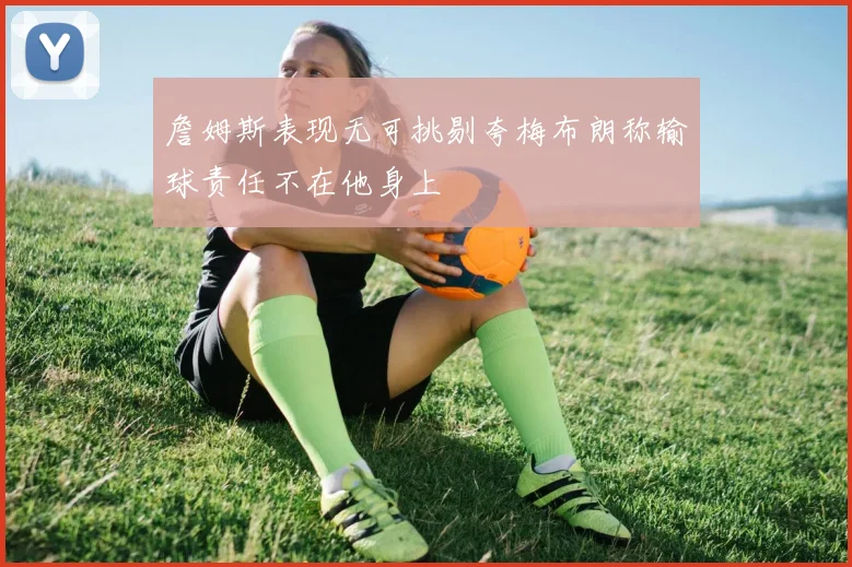 詹姆斯表现无可挑剔夸梅布朗称输球责任不在他身上