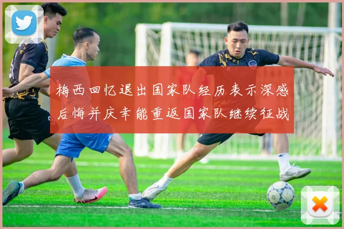 梅西回忆退出国家队经历表示深感后悔并庆幸能重返国家队继续征战