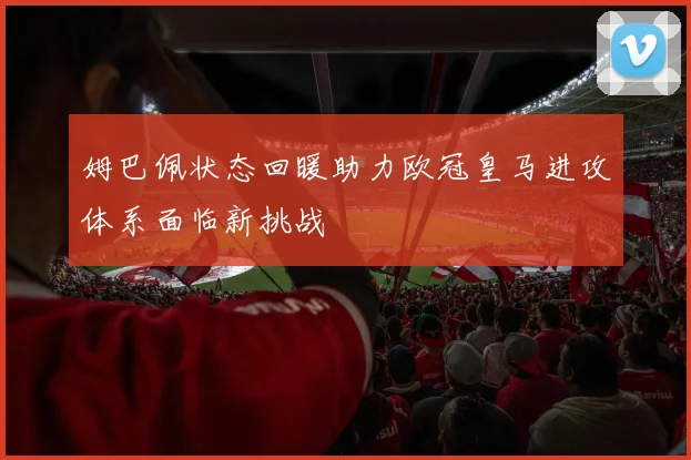 姆巴佩状态回暖助力欧冠皇马进攻体系面临新挑战