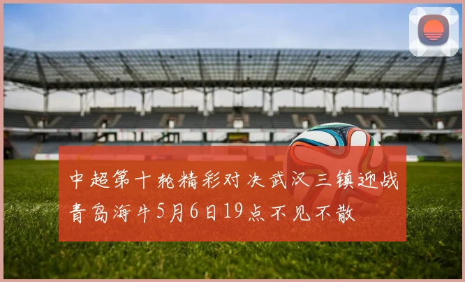 中超第十轮精彩对决武汉三镇迎战青岛海牛5月6日19点不见不散