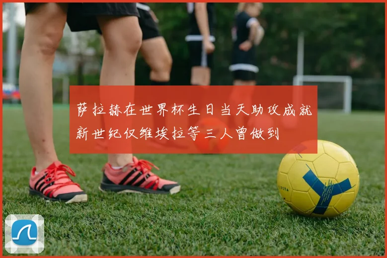 萨拉赫在世界杯生日当天助攻成就新世纪仅维埃拉等三人曾做到