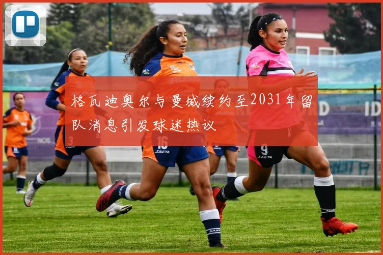 格瓦迪奥尔与曼城续约至2031年留队消息引发球迷热议