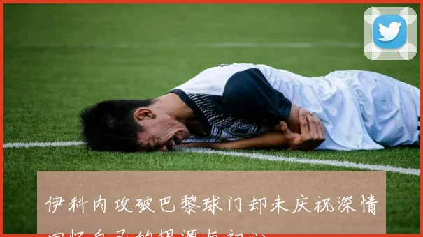 伊科内攻破巴黎球门却未庆祝深情回忆自己的根源与初心