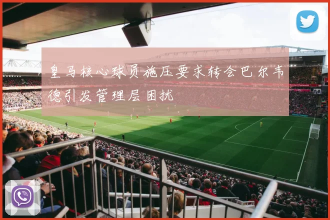 皇马核心球员施压要求转会巴尔韦德引发管理层困扰