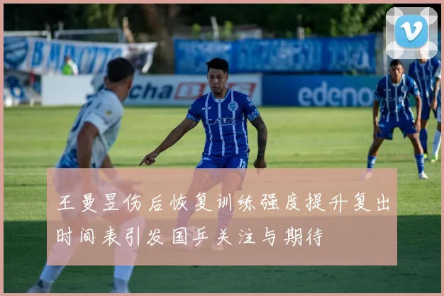 王曼昱伤后恢复训练强度提升复出时间表引发国乒关注与期待