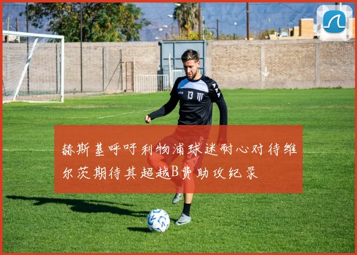 赫斯基呼吁利物浦球迷耐心对待维尔茨期待其超越B费助攻纪录