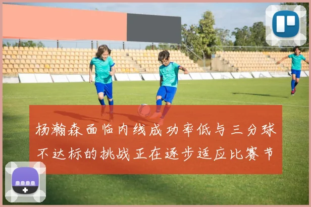 杨瀚森面临内线成功率低与三分球不达标的挑战正在逐步适应比赛节奏