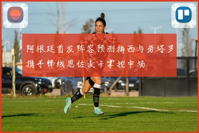 阿根廷首发阵容预测梅西与劳塔罗携手锋线恩佐麦卡掌控中场