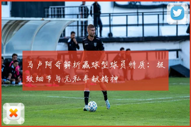 马卢阿奇解析赢球型球员特质：极致细节与无私奉献精神
