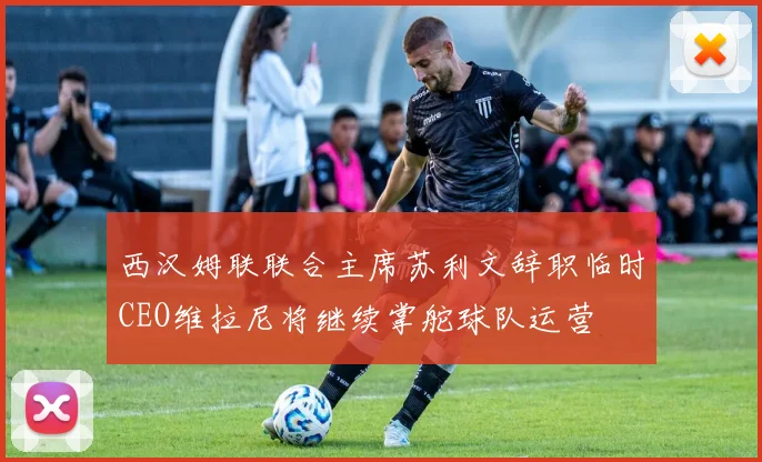 西汉姆联联合主席苏利文辞职临时CEO维拉尼将继续掌舵球队运营