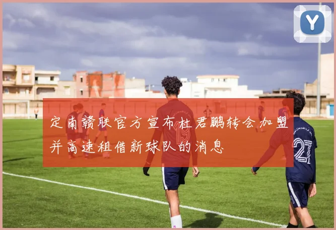 定南赣联官方宣布杜君鹏转会加盟并高速租借新球队的消息