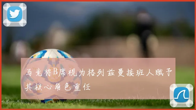 马竞将B席视为格列兹曼接班人赋予其核心角色重任