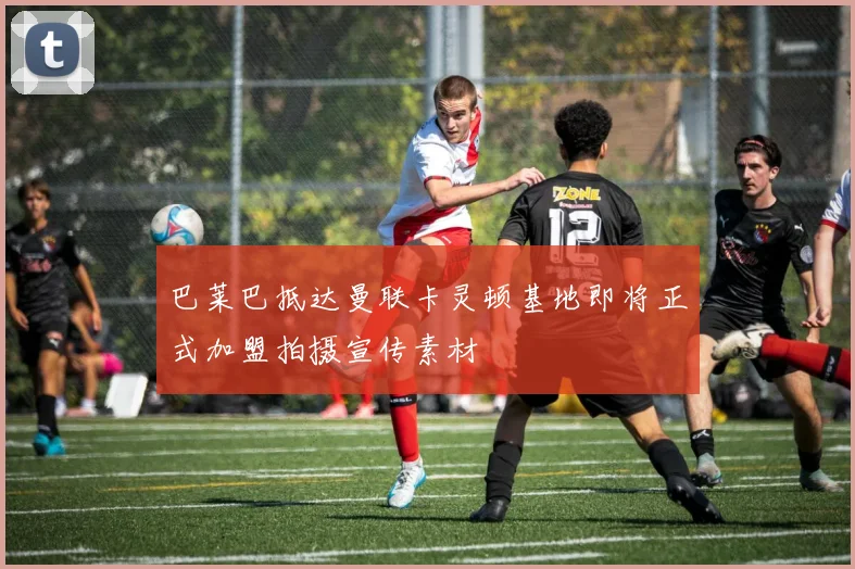 巴莱巴抵达曼联卡灵顿基地即将正式加盟拍摄宣传素材