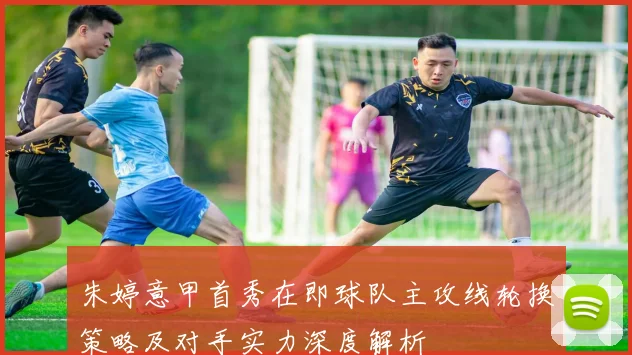 朱婷意甲首秀在即球队主攻线轮换策略及对手实力深度解析