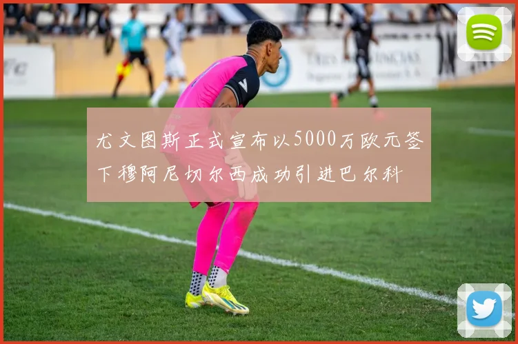 尤文图斯正式宣布以5000万欧元签下穆阿尼切尔西成功引进巴尔科
