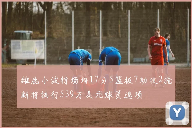 雄鹿小波特场均17分5篮板7助攻2抢断将执行539万美元球员选项