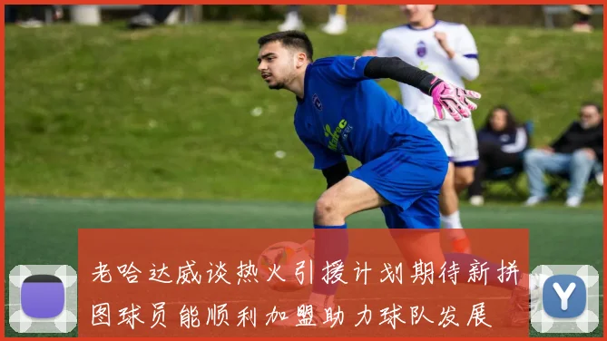 老哈达威谈热火引援计划期待新拼图球员能顺利加盟助力球队发展