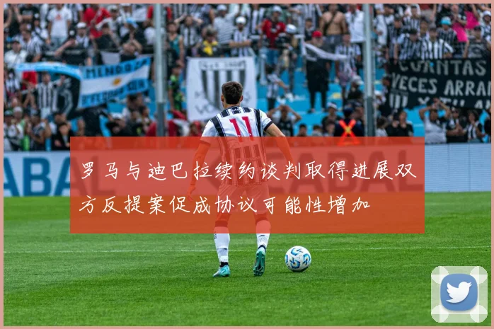 罗马与迪巴拉续约谈判取得进展双方反提案促成协议可能性增加