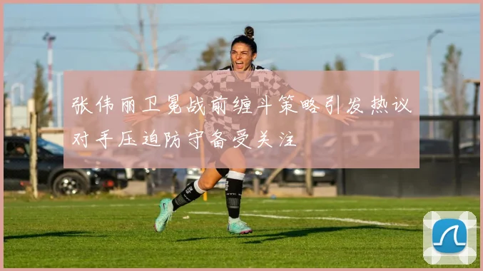 张伟丽卫冕战前缠斗策略引发热议对手压迫防守备受关注