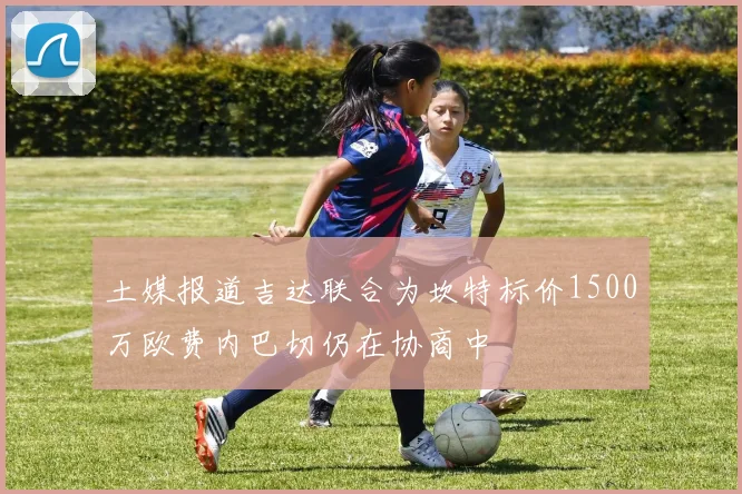 土媒报道吉达联合为坎特标价1500万欧费内巴切仍在协商中