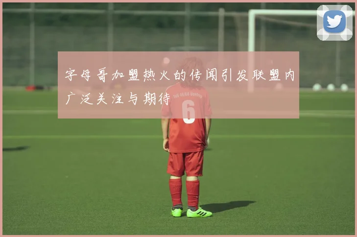 字母哥加盟热火的传闻引发联盟内广泛关注与期待
