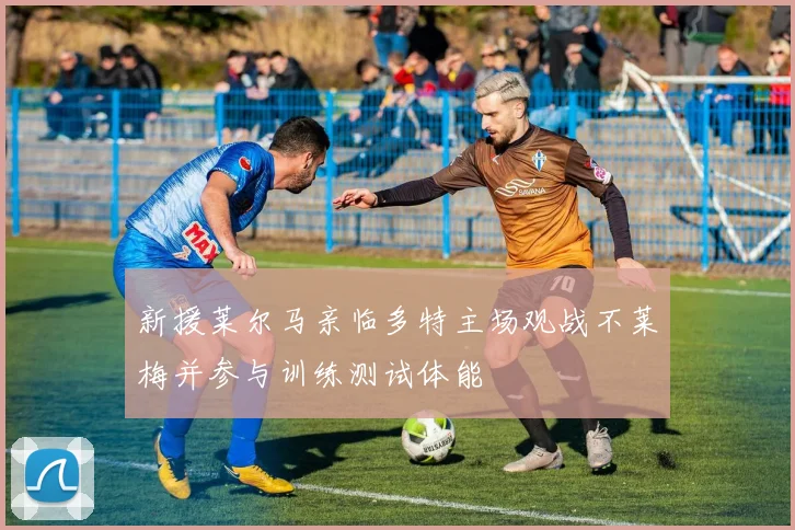 新援莱尔马亲临多特主场观战不莱梅并参与训练测试体能