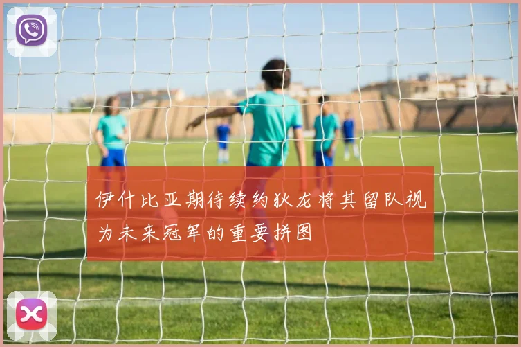 伊什比亚期待续约狄龙将其留队视为未来冠军的重要拼图