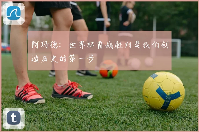 阿玛德：世界杯首战胜利是我们创造历史的第一步