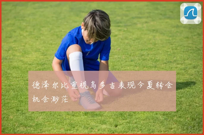 德泽尔比重视乌多吉表现今夏转会机会渺茫