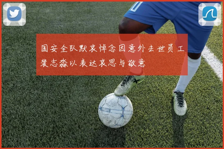 国安全队默哀悼念因意外去世员工裴志淼以表达哀思与敬意